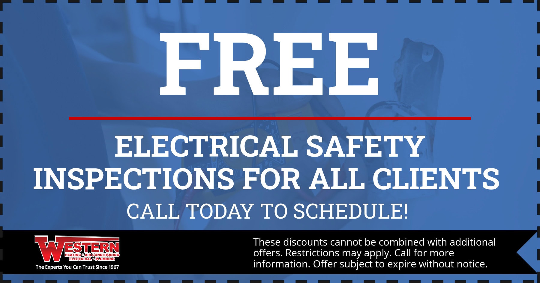 FREE ELECTRICAL SAFETY INSPECTIONS FOR ALL CLIENTS CALL TODAY TO SCHEDULE! WESTERN HEATING 6 AIR CONDITIONING These discounts cannot be combined with additional offers. Restrictions may apply. Call for more information. Offer subject to expire without notice. The Experts You Can Trust Since 1967
